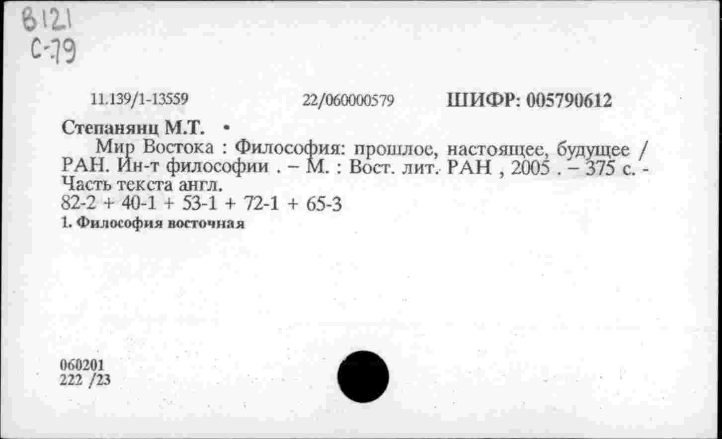 ﻿612.1
С-.79
11.139/1-13539	22/«Ш»579 ШИФР: 003791)612
Степанянц М.Т. •
Мир Востока : Философия: прошлое, настоящее, будущее / РАН. Ин-т философии . - М. : Вост. лит. РАН , 2005 . - 375 с. -Часть текста англ.
82-2 + 40-1 + 53-1 + 72-1 + 65-3
1. Философия восточная
060201
222 /23